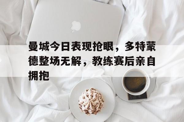 曼城今日表现抢眼，多特蒙德整场无解，教练赛后亲自拥抱